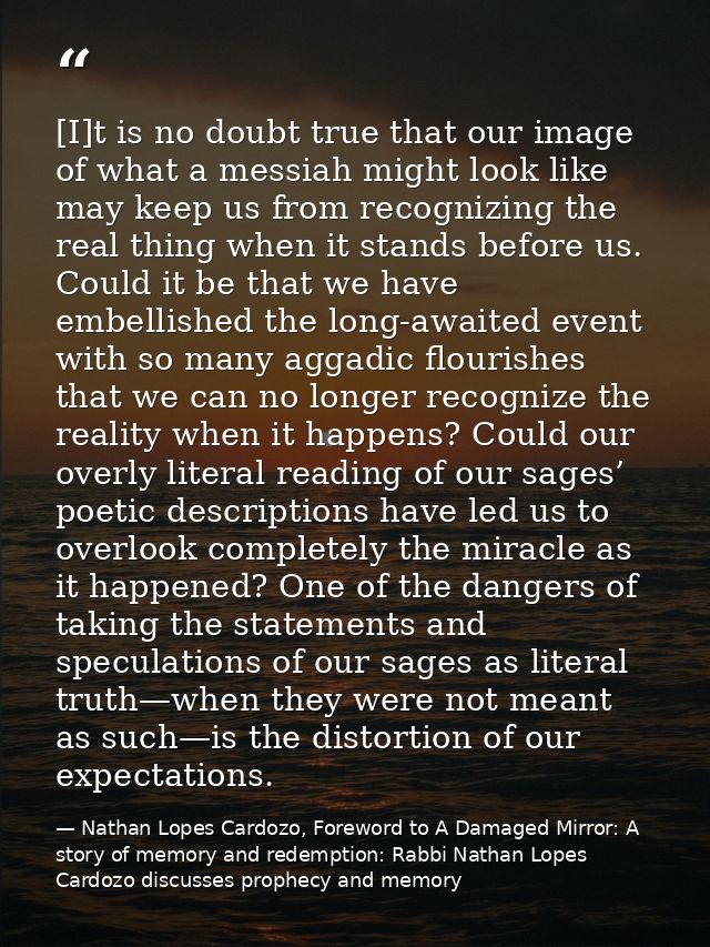 [I]t is no doubt true that our image of what a messiah might look like may keep us from recognizing the real thing when  — Nathan Lopes Cardozo, Foreword to A Damaged Mirror: A story of memory and redemption: Rabbi Nathan Lopes Cardozo discusses prophecy and memory