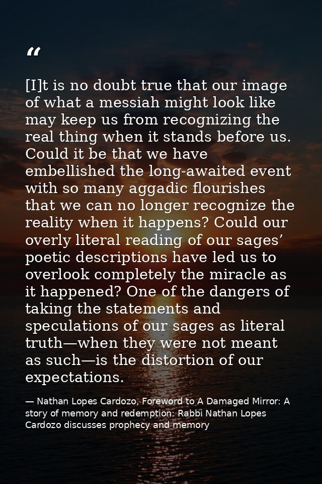 [I]t is no doubt true that our image of what a messiah might look like may keep us from recognizing the real thing when  — Nathan Lopes Cardozo, Foreword to A Damaged Mirror: A story of memory and redemption: Rabbi Nathan Lopes Cardozo discusses prophecy and memory