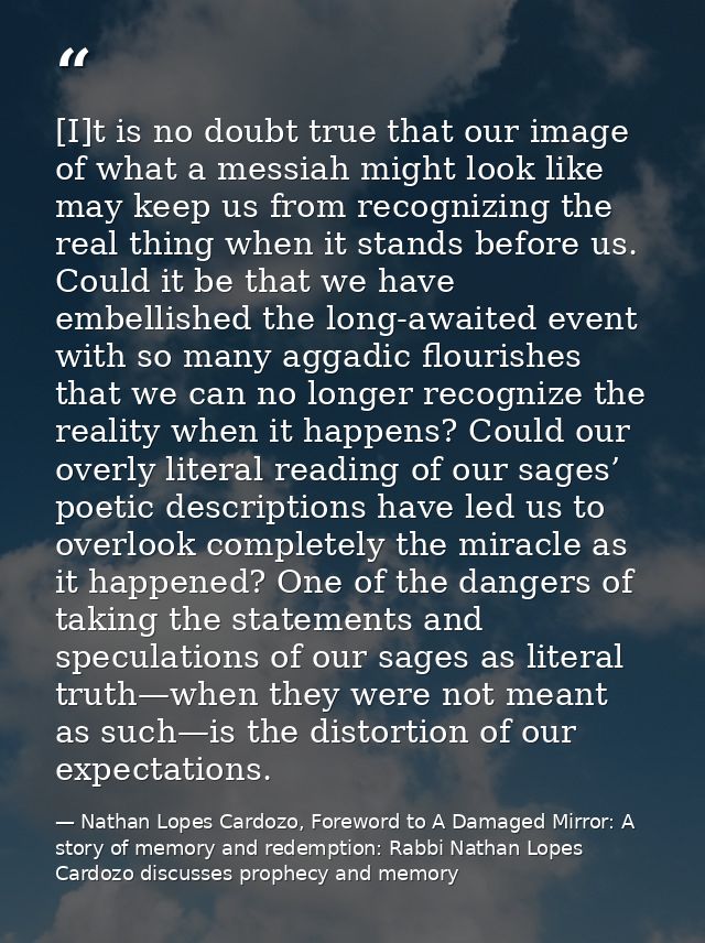 [I]t is no doubt true that our image of what a messiah might look like may keep us from recognizing the real thing when  — Nathan Lopes Cardozo, Foreword to A Damaged Mirror: A story of memory and redemption: Rabbi Nathan Lopes Cardozo discusses prophecy and memory