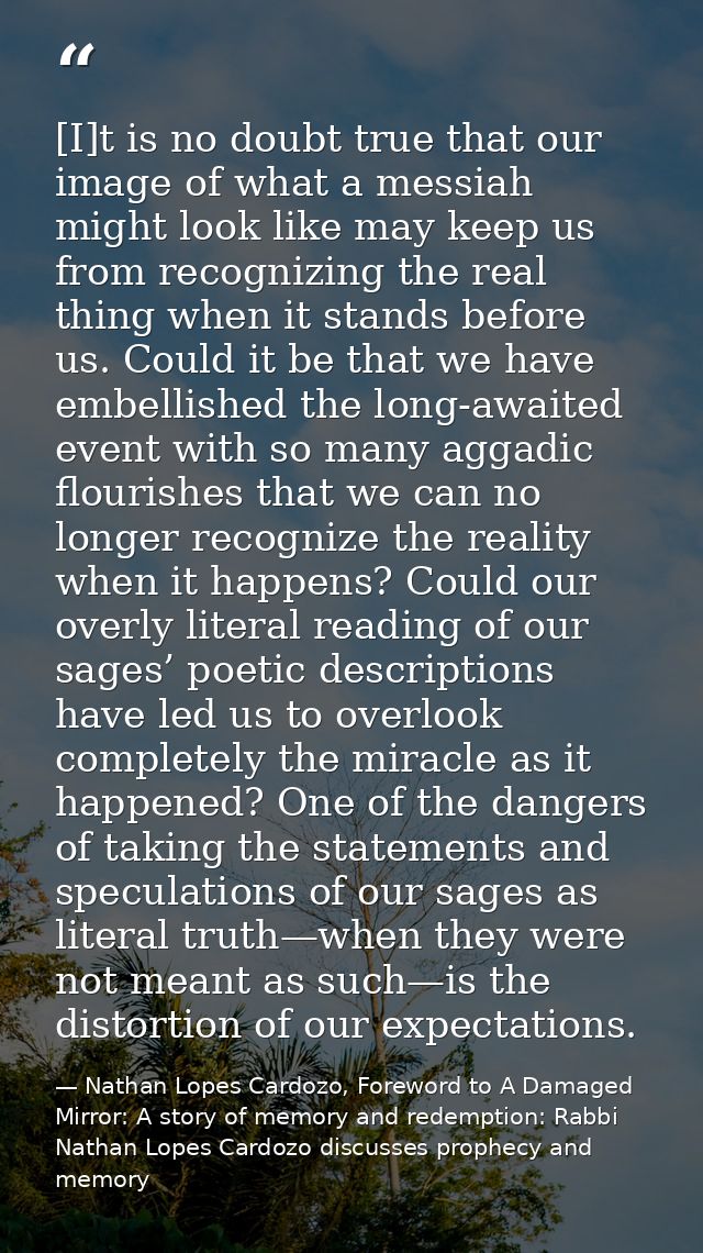 [I]t is no doubt true that our image of what a messiah might look like may keep us from recognizing the real thing when  — Nathan Lopes Cardozo, Foreword to A Damaged Mirror: A story of memory and redemption: Rabbi Nathan Lopes Cardozo discusses prophecy and memory