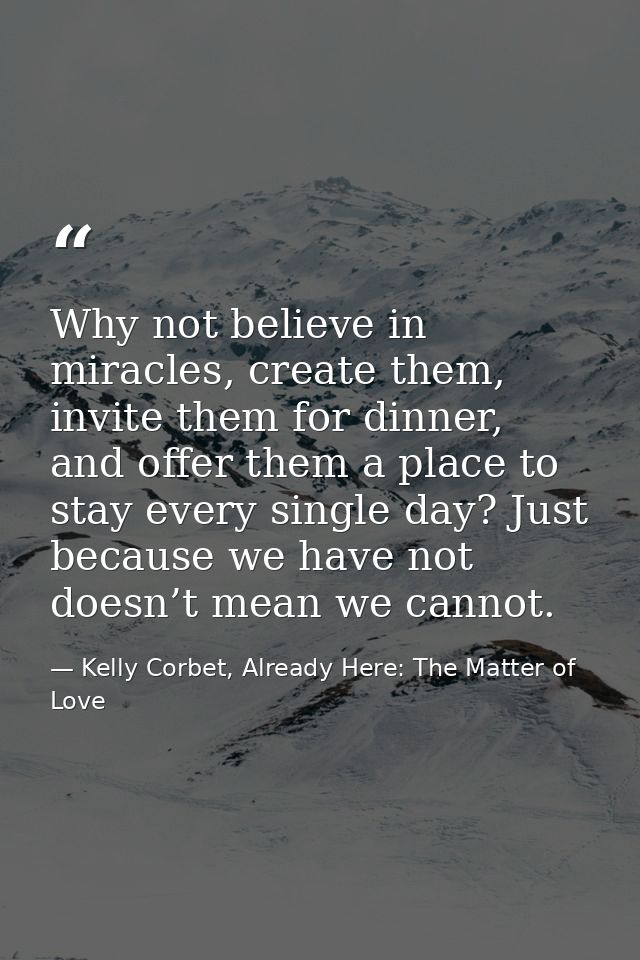Why not believe in miracles, create them, invite them for dinner, and offer them a place to stay every single day? Just  — Kelly Corbet, Already Here: The Matter of Love