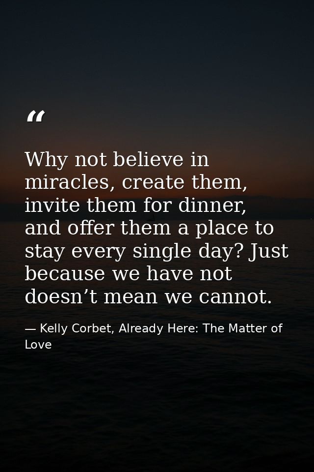 Why not believe in miracles, create them, invite them for dinner, and offer them a place to stay every single day? Just  — Kelly Corbet, Already Here: The Matter of Love