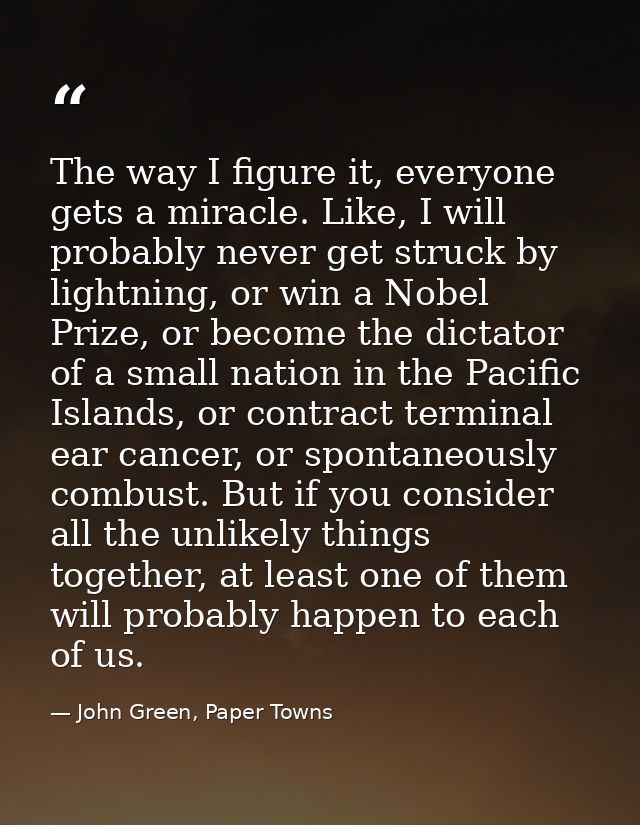 The way I figure it, everyone gets a miracle. Like, I will probably never get struck by lightning, or win a Nobel Prize, — John Green, Paper Towns