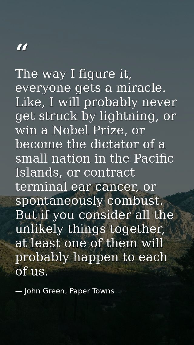 The way I figure it, everyone gets a miracle. Like, I will probably never get struck by lightning, or win a Nobel Prize, — John Green, Paper Towns