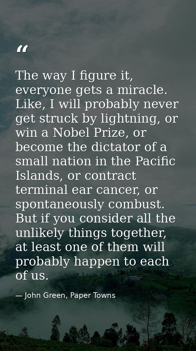 The way I figure it, everyone gets a miracle. Like, I will probably never get struck by lightning, or win a Nobel Prize, — John Green, Paper Towns