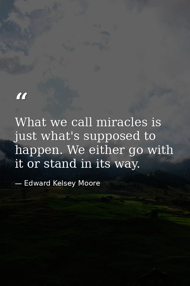 What we call miracles is just what's supposed to happen. We either go with it or stand in its way. — Edward Kelsey Moore