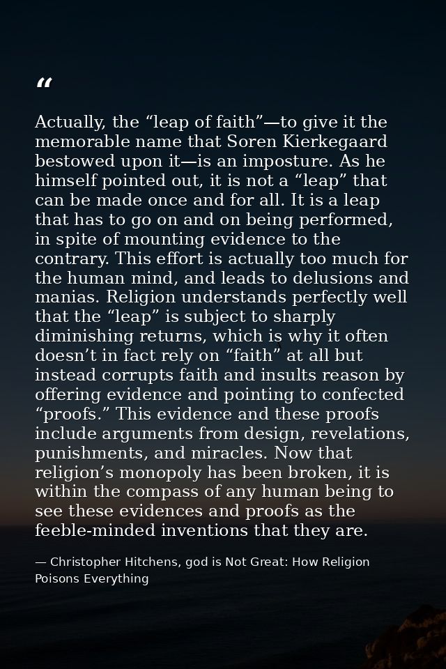Actually, the “leap of faith”—to give it the memorable name that Soren Kierkegaard bestowed upon it—is an imposture. As  — Christopher Hitchens, god is Not Great: How Religion Poisons Everything