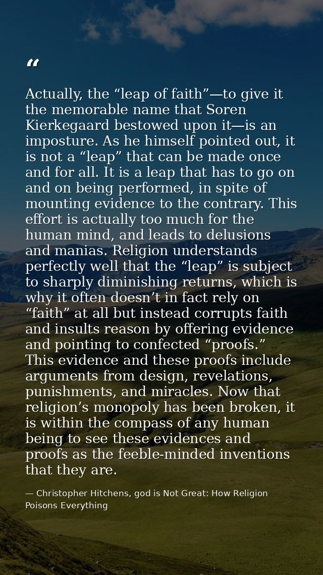 Actually, the “leap of faith”—to give it the memorable name that Soren Kierkegaard bestowed upon it—is an imposture. As  — Christopher Hitchens, god is Not Great: How Religion Poisons Everything