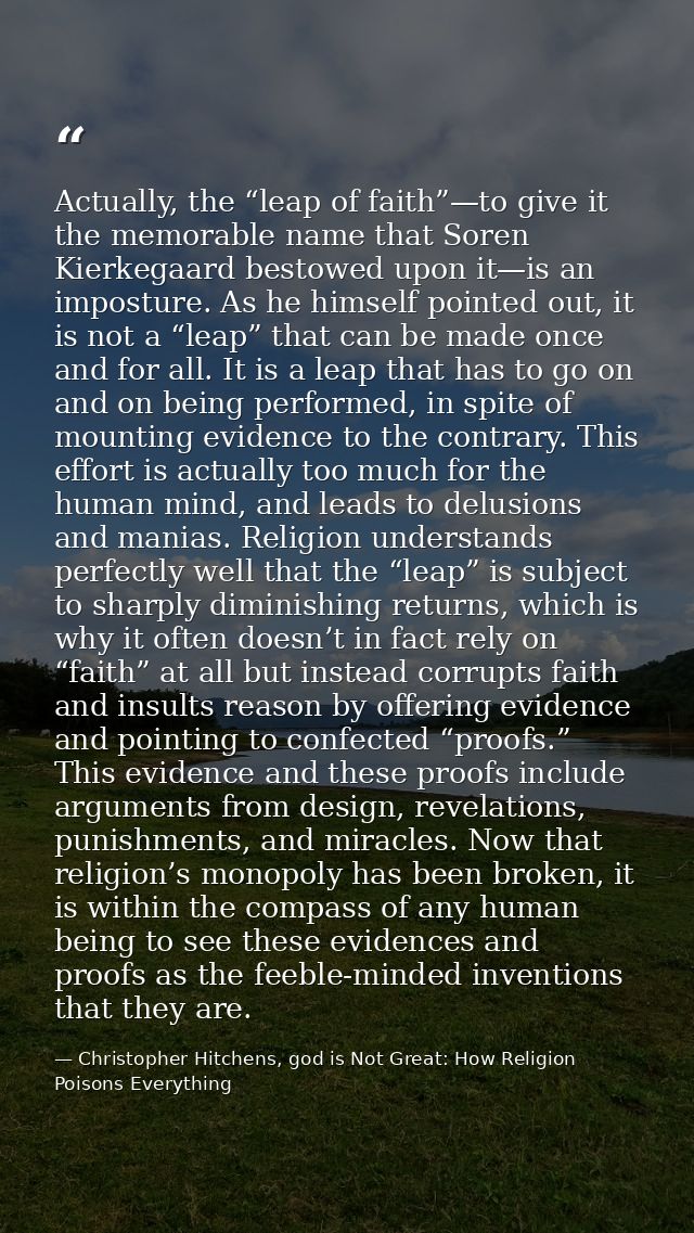 Actually, the “leap of faith”—to give it the memorable name that Soren Kierkegaard bestowed upon it—is an imposture. As  — Christopher Hitchens, god is Not Great: How Religion Poisons Everything