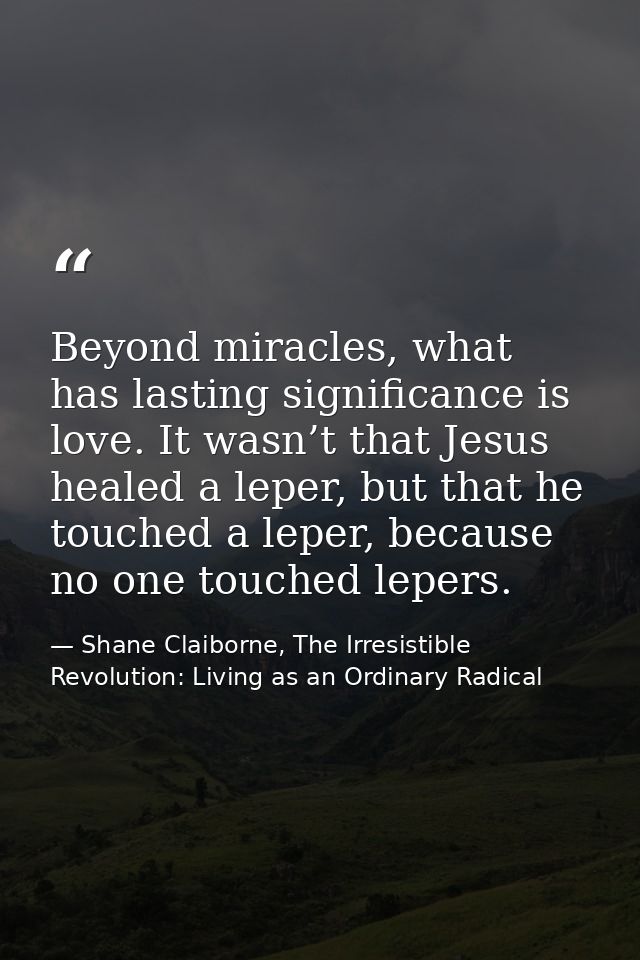 Beyond miracles, what has lasting significance is love. It wasn’t that Jesus healed a leper, but that he touched a leper — Shane Claiborne, The Irresistible Revolution: Living as an Ordinary Radical