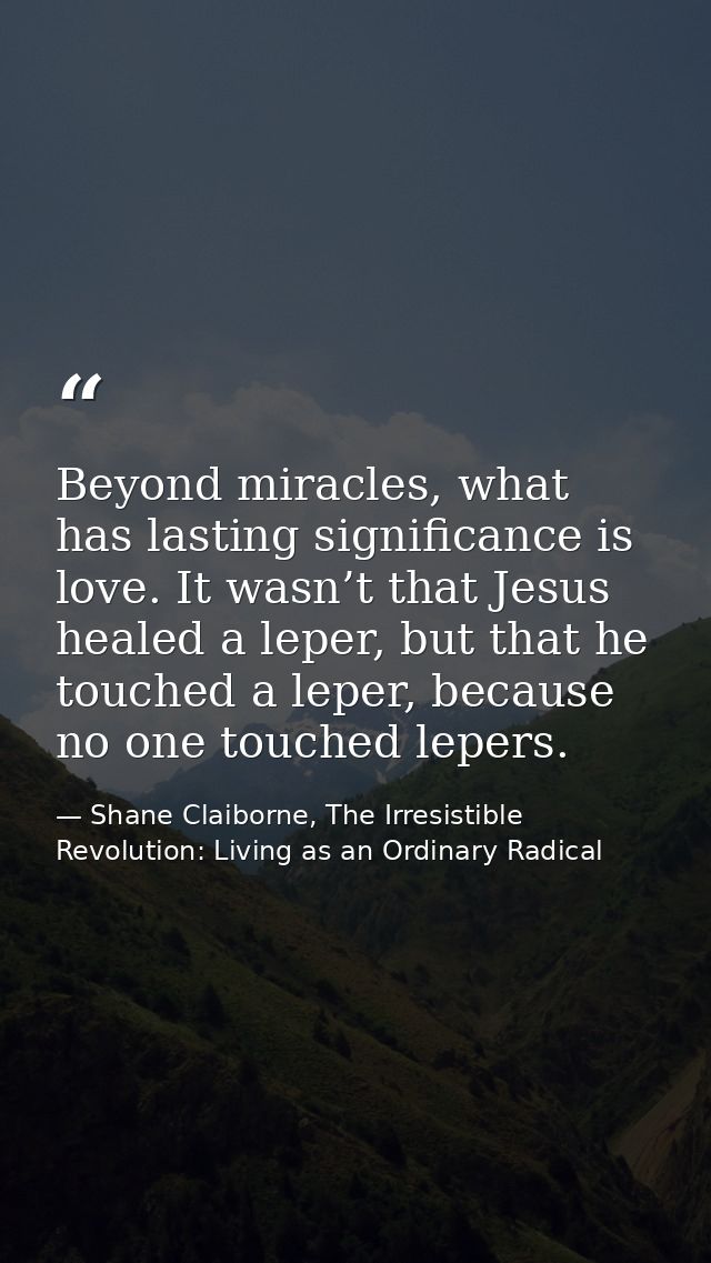 Beyond miracles, what has lasting significance is love. It wasn’t that Jesus healed a leper, but that he touched a leper — Shane Claiborne, The Irresistible Revolution: Living as an Ordinary Radical