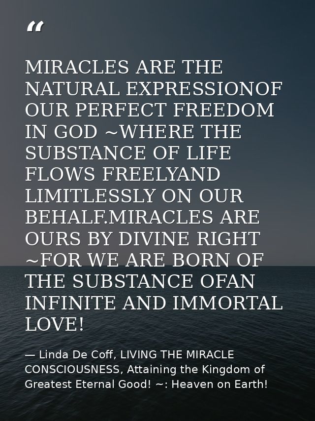MIRACLES ARE THE NATURAL EXPRESSIONOF OUR PERFECT FREEDOM IN GOD ~WHERE THE SUBSTANCE OF LIFE FLOWS FREELYAND LIMITLESSL — Linda De Coff, LIVING THE MIRACLE CONSCIOUSNESS, Attaining the Kingdom of Greatest Eternal Good! ~: Heaven on Earth!