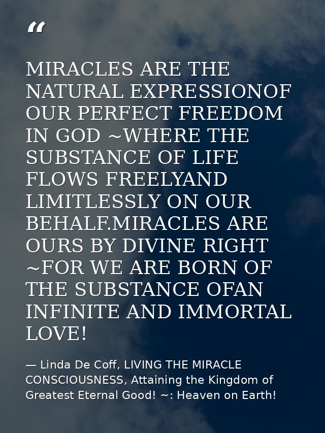 MIRACLES ARE THE NATURAL EXPRESSIONOF OUR PERFECT FREEDOM IN GOD ~WHERE THE SUBSTANCE OF LIFE FLOWS FREELYAND LIMITLESSL — Linda De Coff, LIVING THE MIRACLE CONSCIOUSNESS, Attaining the Kingdom of Greatest Eternal Good! ~: Heaven on Earth!