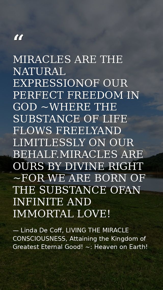 MIRACLES ARE THE NATURAL EXPRESSIONOF OUR PERFECT FREEDOM IN GOD ~WHERE THE SUBSTANCE OF LIFE FLOWS FREELYAND LIMITLESSL — Linda De Coff, LIVING THE MIRACLE CONSCIOUSNESS, Attaining the Kingdom of Greatest Eternal Good! ~: Heaven on Earth!