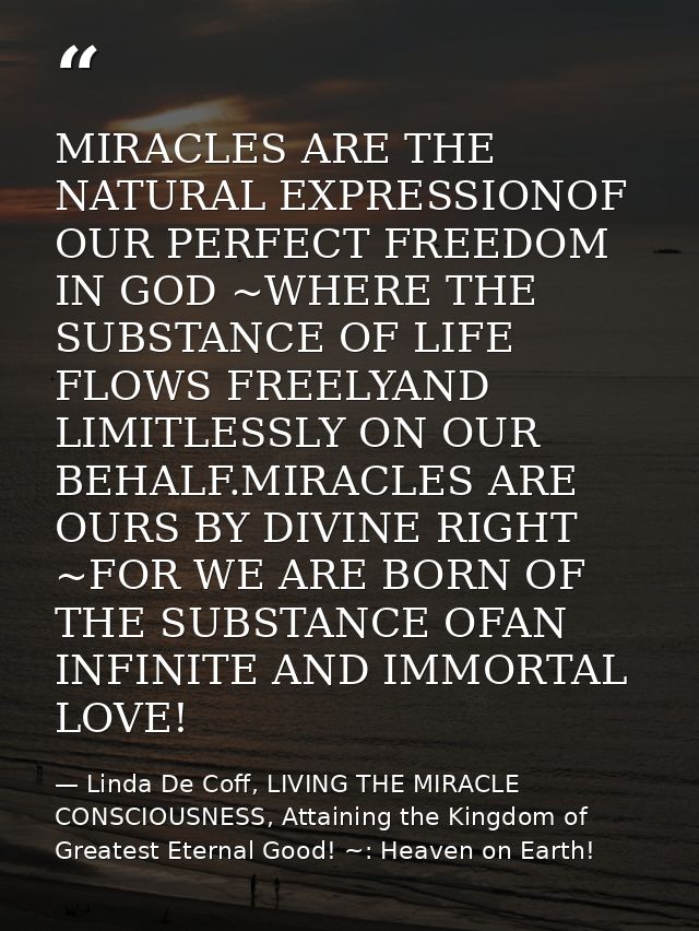 MIRACLES ARE THE NATURAL EXPRESSIONOF OUR PERFECT FREEDOM IN GOD ~WHERE THE SUBSTANCE OF LIFE FLOWS FREELYAND LIMITLESSL — Linda De Coff, LIVING THE MIRACLE CONSCIOUSNESS, Attaining the Kingdom of Greatest Eternal Good! ~: Heaven on Earth!