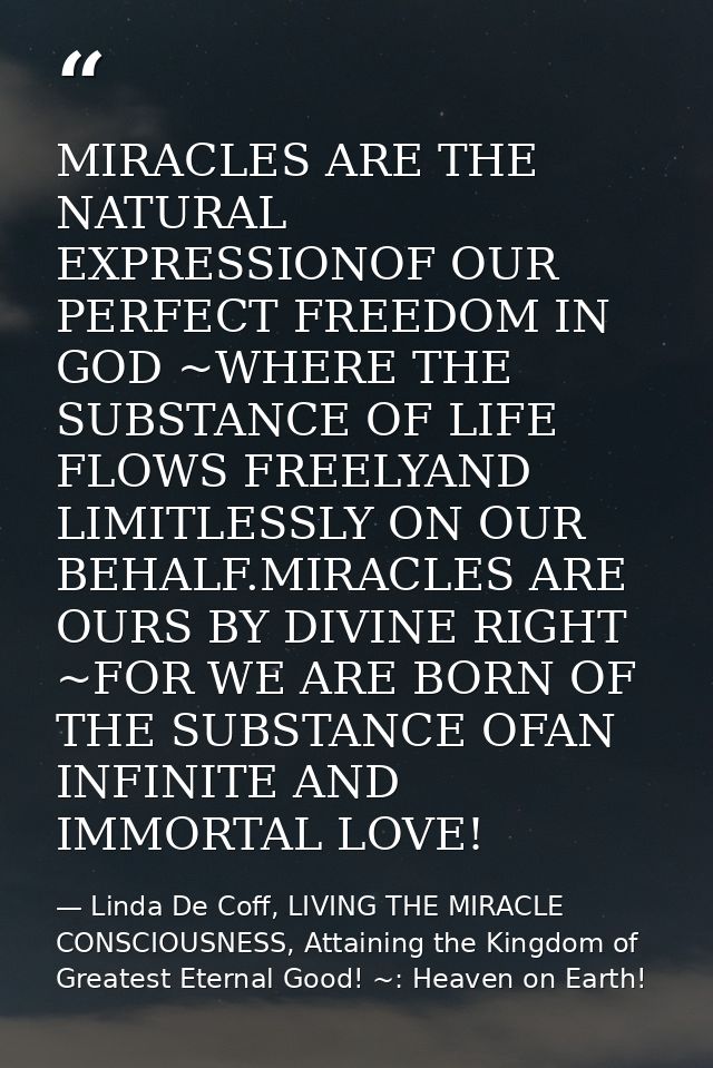 MIRACLES ARE THE NATURAL EXPRESSIONOF OUR PERFECT FREEDOM IN GOD ~WHERE THE SUBSTANCE OF LIFE FLOWS FREELYAND LIMITLESSL — Linda De Coff, LIVING THE MIRACLE CONSCIOUSNESS, Attaining the Kingdom of Greatest Eternal Good! ~: Heaven on Earth!