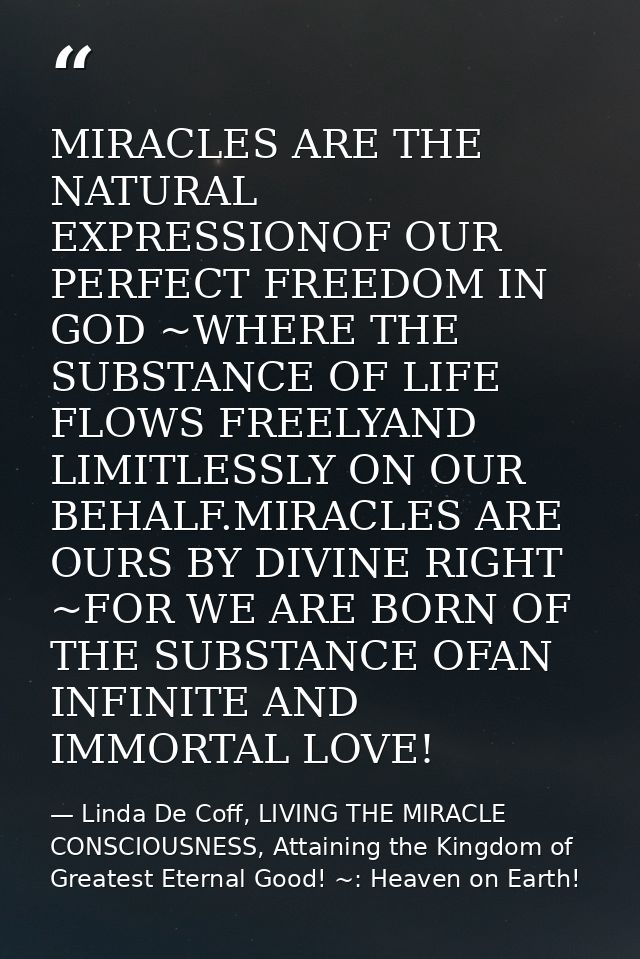 MIRACLES ARE THE NATURAL EXPRESSIONOF OUR PERFECT FREEDOM IN GOD ~WHERE THE SUBSTANCE OF LIFE FLOWS FREELYAND LIMITLESSL — Linda De Coff, LIVING THE MIRACLE CONSCIOUSNESS, Attaining the Kingdom of Greatest Eternal Good! ~: Heaven on Earth!