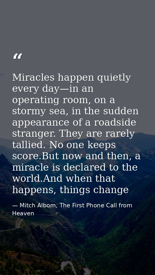 Miracles happen quietly every day—in an operating room, on a stormy sea, in the sudden appearance of a roadside stranger — Mitch Albom, The First Phone Call from Heaven