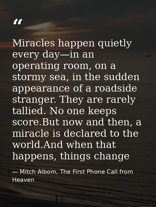 Miracles happen quietly every day—in an operating room, on a stormy sea, in the sudden appearance of a roadside stranger — Mitch Albom, The First Phone Call from Heaven