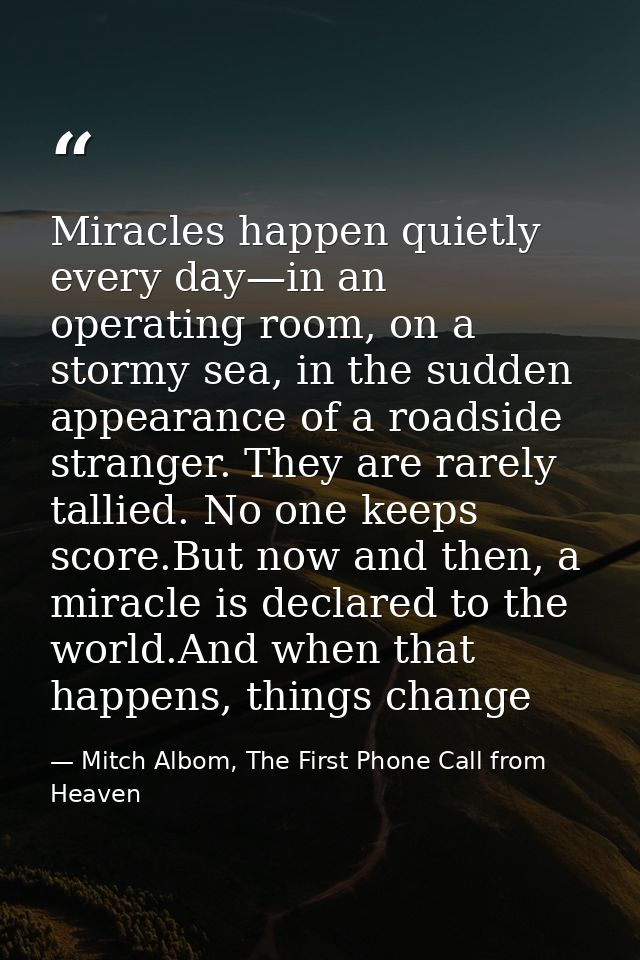 Miracles happen quietly every day—in an operating room, on a stormy sea, in the sudden appearance of a roadside stranger — Mitch Albom, The First Phone Call from Heaven