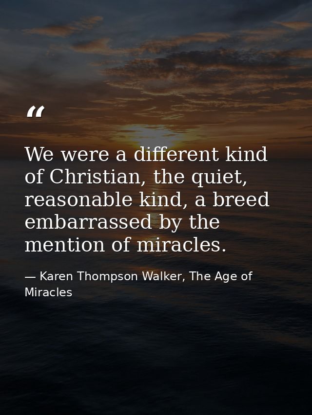 We were a different kind of Christian, the quiet, reasonable kind, a breed embarrassed by the mention of miracles. — Karen Thompson Walker, The Age of Miracles