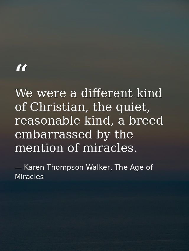 We were a different kind of Christian, the quiet, reasonable kind, a breed embarrassed by the mention of miracles. — Karen Thompson Walker, The Age of Miracles