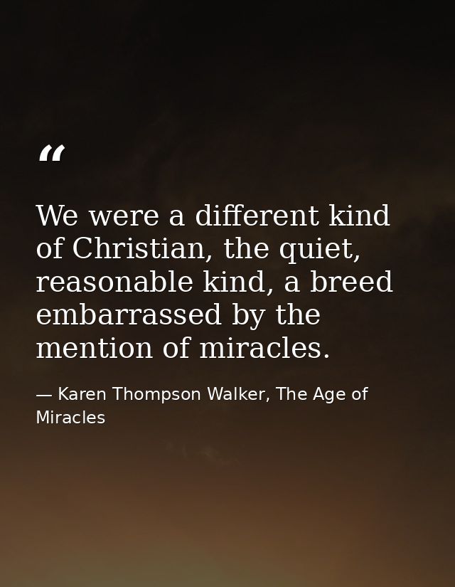 We were a different kind of Christian, the quiet, reasonable kind, a breed embarrassed by the mention of miracles. — Karen Thompson Walker, The Age of Miracles