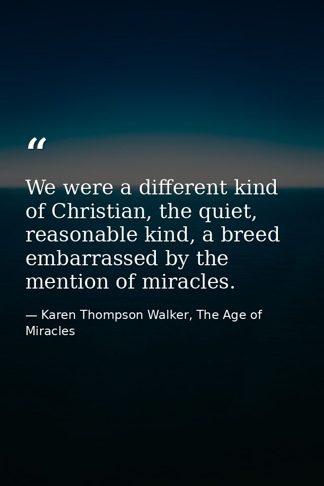 We were a different kind of Christian, the quiet, reasonable kind, a breed embarrassed by the mention of miracles. — Karen Thompson Walker, The Age of Miracles