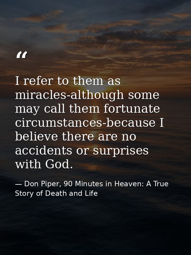 I refer to them as miracles-although some may call them fortunate circumstances-because I believe there are no accidents — Don Piper, 90 Minutes in Heaven: A True Story of Death and Life