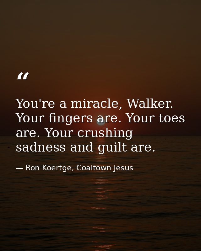 You're a miracle, Walker. Your fingers are. Your toes are. Your crushing sadness and guilt are. — Ron Koertge, Coaltown Jesus