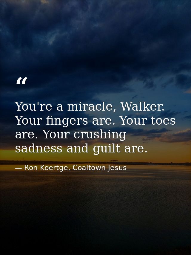 You're a miracle, Walker. Your fingers are. Your toes are. Your crushing sadness and guilt are. — Ron Koertge, Coaltown Jesus