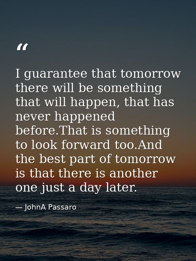I guarantee that tomorrow there will be something that will happen, that has never happened before.That is something to  — JohnA Passaro