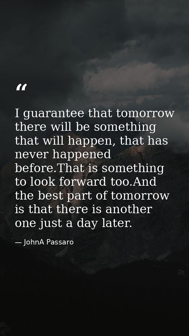 I guarantee that tomorrow there will be something that will happen, that has never happened before.That is something to  — JohnA Passaro