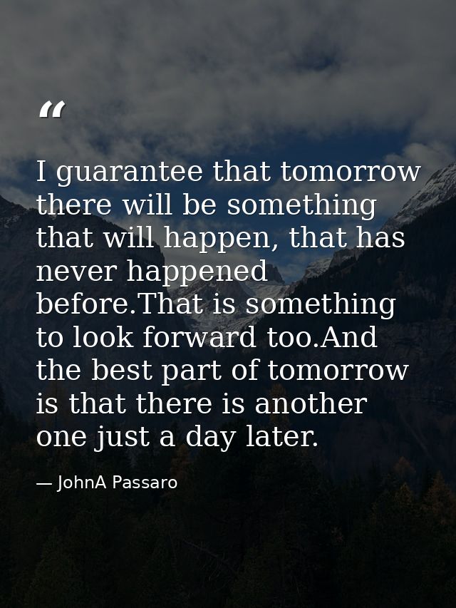 I guarantee that tomorrow there will be something that will happen, that has never happened before.That is something to  — JohnA Passaro
