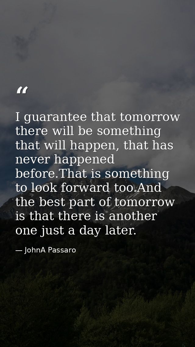 I guarantee that tomorrow there will be something that will happen, that has never happened before.That is something to  — JohnA Passaro