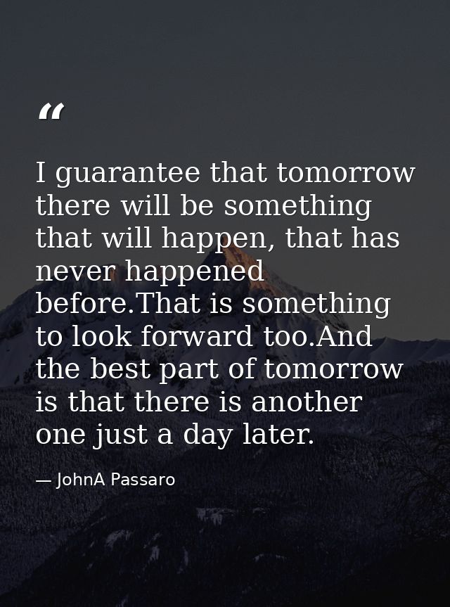 I guarantee that tomorrow there will be something that will happen, that has never happened before.That is something to  — JohnA Passaro