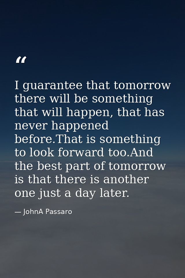 I guarantee that tomorrow there will be something that will happen, that has never happened before.That is something to  — JohnA Passaro