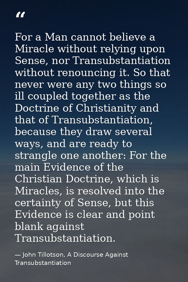 For a Man cannot believe a Miracle without relying upon Sense, nor Transubstantiation without renouncing it. So that nev — John Tillotson, A Discourse Against Transubstantiation