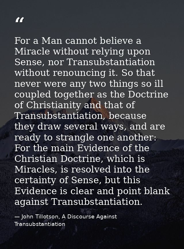 For a Man cannot believe a Miracle without relying upon Sense, nor Transubstantiation without renouncing it. So that nev — John Tillotson, A Discourse Against Transubstantiation