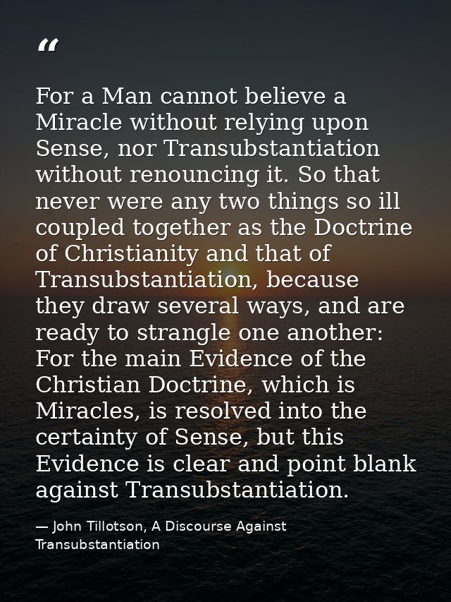 For a Man cannot believe a Miracle without relying upon Sense, nor Transubstantiation without renouncing it. So that nev — John Tillotson, A Discourse Against Transubstantiation