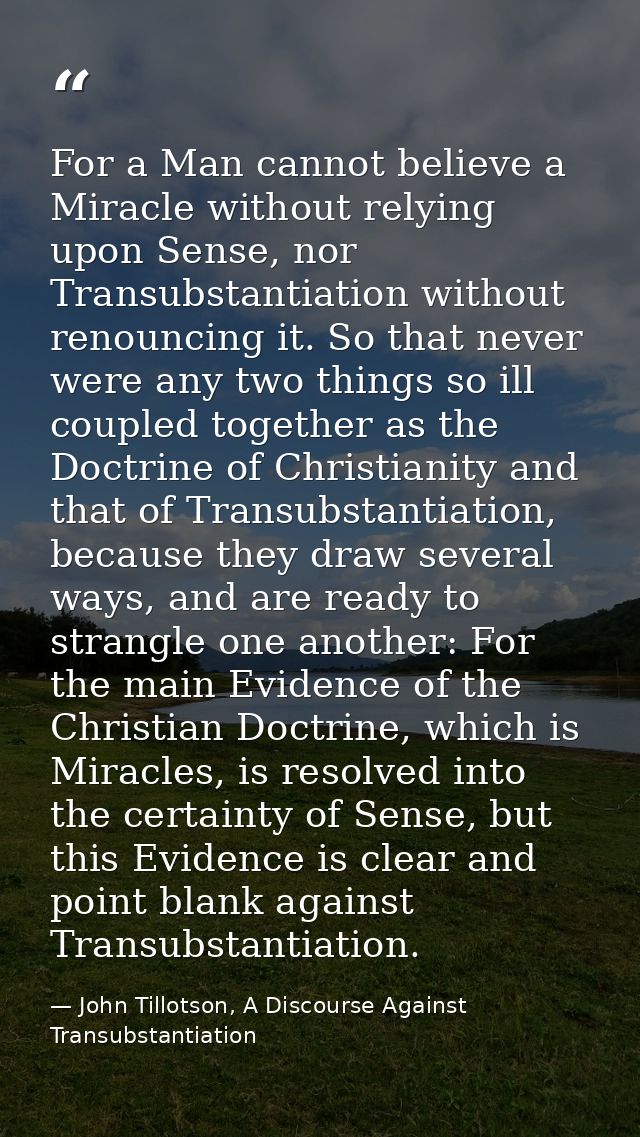 For a Man cannot believe a Miracle without relying upon Sense, nor Transubstantiation without renouncing it. So that nev — John Tillotson, A Discourse Against Transubstantiation