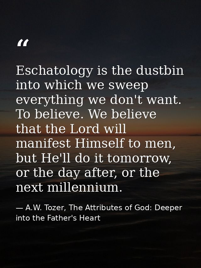 Eschatology is the dustbin into which we sweep everything we don't want. To believe. We believe that the Lord will manif — A.W. Tozer, The Attributes of God: Deeper into the Father's Heart