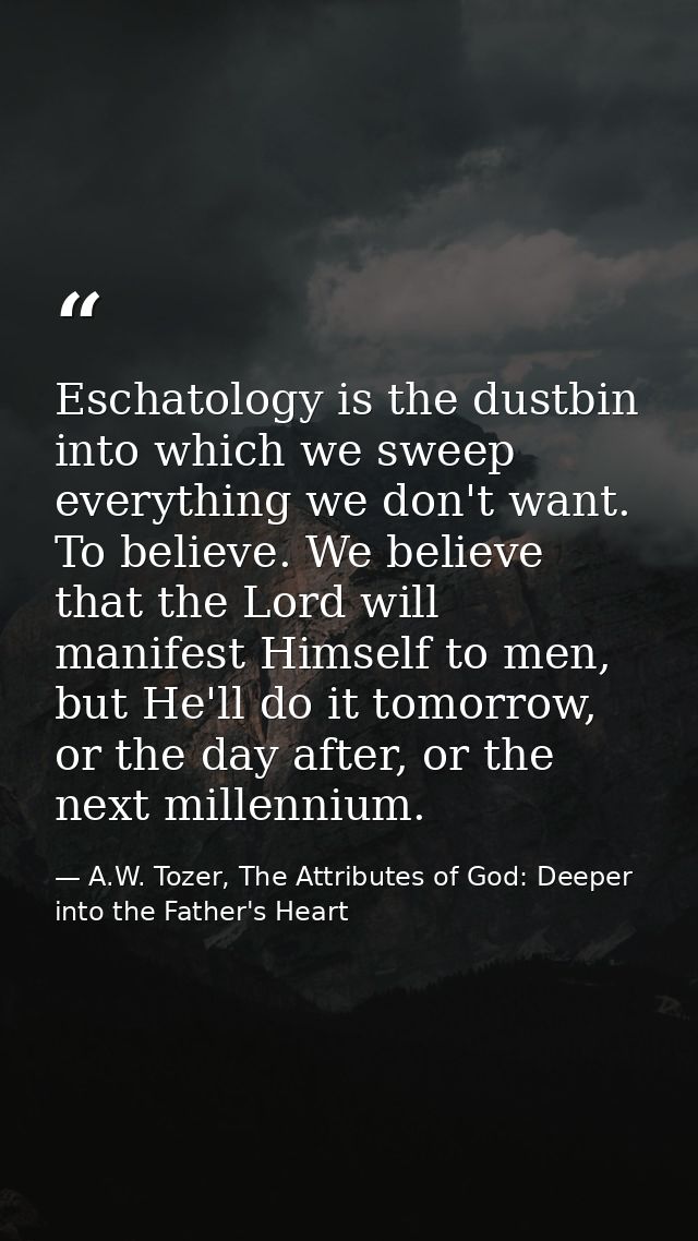 Eschatology is the dustbin into which we sweep everything we don't want. To believe. We believe that the Lord will manif — A.W. Tozer, The Attributes of God: Deeper into the Father's Heart
