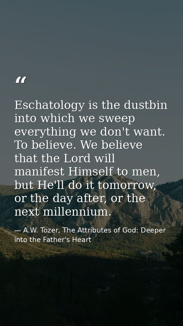 Eschatology is the dustbin into which we sweep everything we don't want. To believe. We believe that the Lord will manif — A.W. Tozer, The Attributes of God: Deeper into the Father's Heart