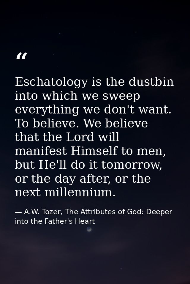 Eschatology is the dustbin into which we sweep everything we don't want. To believe. We believe that the Lord will manif — A.W. Tozer, The Attributes of God: Deeper into the Father's Heart