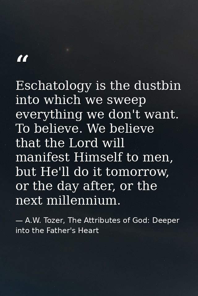 Eschatology is the dustbin into which we sweep everything we don't want. To believe. We believe that the Lord will manif — A.W. Tozer, The Attributes of God: Deeper into the Father's Heart