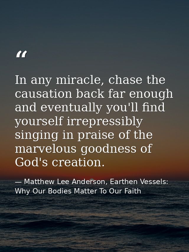 In any miracle, chase the causation back far enough and eventually you'll find yourself irrepressibly singing in praise  — Matthew Lee Anderson, Earthen Vessels: Why Our Bodies Matter To Our Faith
