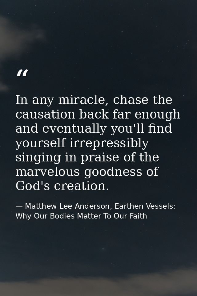 In any miracle, chase the causation back far enough and eventually you'll find yourself irrepressibly singing in praise  — Matthew Lee Anderson, Earthen Vessels: Why Our Bodies Matter To Our Faith