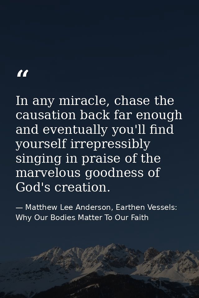 In any miracle, chase the causation back far enough and eventually you'll find yourself irrepressibly singing in praise  — Matthew Lee Anderson, Earthen Vessels: Why Our Bodies Matter To Our Faith