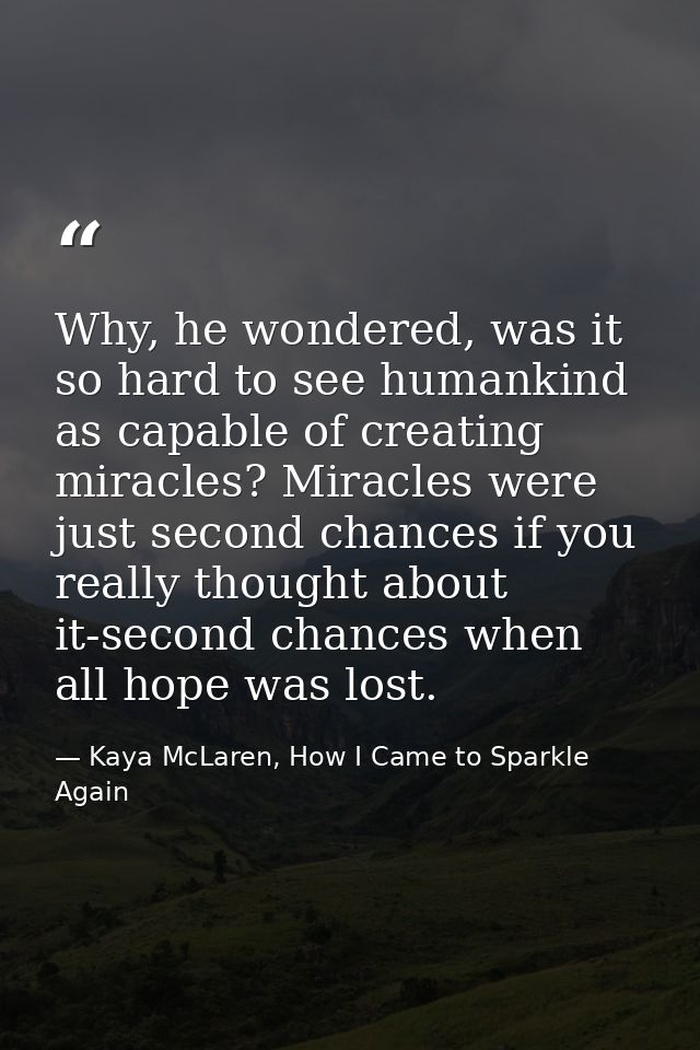 Why, he wondered, was it so hard to see humankind as capable of creating miracles? Miracles were just second chances if  — Kaya McLaren, How I Came to Sparkle Again